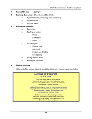 ICTL for Secondary School - Word Processing Module
48
1. Name of Module : Editing II
2. Learning Outcomes : Students should be able to:
a. Type and format poem using word processing.
b. Save the poem.
c. Print the poem.
3. Knowledge And Skills :
a. Typing text
b. Spelling correction
- Delete
- Backspace
- Insert
c. Formatting text
- Change case
- Alignment
- Borders and Shading
- Line Spacing
d. Saving the document
e. Printing the document
4. Module Summary:
At the end of the module, students should be able to print the poem as shown below:
LAKE ISLE OF INNISFREE
by W.B.Yeats
I will arise and go now, and go to Innisfree
And a small cabin build there, of clay and wattles made.
Nine bean-rows will I have there, a hive for the honey bee;
And live alone in the bee-loud glade
And I shall have some peace there, for peace comes dropping slow;
Dropping from the veils of the morning to where the cricket sings;
There midnight’s all a glimmer, and noon a purple glow
And evening full of the linnet’s wings.
I will arise and go now, for always night and day
I hear lake water lapping with low sounds by the shore
While I stand on the roadway, or on the pavements grey,
I hear it in the deep heart’s core
 