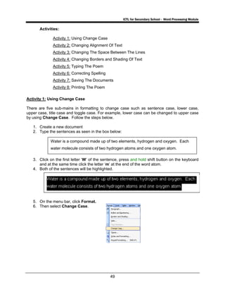 ICTL for Secondary School - Word Processing Module
49
Activities:
Activity 1: Using Change Case
Activity 2: Changing Alignment Of Text
Activity 3: Changing The Space Between The Lines
Activity 4: Changing Borders and Shading Of Text
Activity 5: Typing The Poem
Activity 6: Correcting Spelling
Activity 7: Saving The Documents
Activity 8: Printing The Poem
Activity 1: Using Change Case
There are five sub-mains in formatting to change case such as sentence case, lower case,
upper case, title case and toggle case. For example, lower case can be changed to upper case
by using Change Case. Follow the steps below.
1. Create a new document
2. Type the sentences as seen in the box below:
3. Click on the first letter ‘W’ of the sentence, press and hold shift button on the keyboard
and at the same time click the letter ‘m’ at the end of the word atom.
4. Both of the sentences will be highlighted.
5. On the menu bar, click Format.
6. Then select Change Case.
Water is a compound made up of two elements, hydrogen and oxygen. Each
water molecule consists of two hydrogen atoms and one oxygen atom.
 