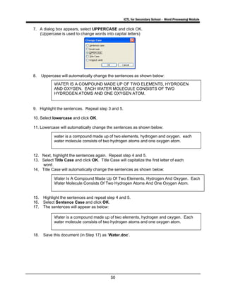 ICTL for Secondary School - Word Processing Module
50
7. A dialog box appears, select UPPERCASE and click OK.
(Uppercase is used to change words into capital letters)
8. Uppercase will automatically change the sentences as shown below:
9. Highlight the sentences. Repeat step 3 and 5.
10. Select lowercase and click OK.
11. Lowercase will automatically change the sentences as shown below:
12. Next, highlight the sentences again. Repeat step 4 and 5.
13. Select Title Case and click OK. Title Case will capitalize the first letter of each
word.
14. Title Case will automatically change the sentences as shown below:
15. Highlight the sentences and repeat step 4 and 5.
16. Select Sentence Case and click OK.
17. The sentences will appear as below:
18. Save this document (in Step 17) as ‘Water.doc’.
WATER IS A COMPOUND MADE UP OF TWO ELEMENTS, HYDROGEN
AND OXYGEN. EACH WATER MOLECULE CONSISTS OF TWO
HYDROGEN ATOMS AND ONE OXYGEN ATOM.
water is a compound made up of two elements, hydrogen and oxygen. each
water molecule consists of two hydrogen atoms and one oxygen atom.
Water Is A Compound Made Up Of Two Elements, Hydrogen And Oxygen. Each
Water Molecule Consists Of Two Hydrogen Atoms And One Oxygen Atom.
Water is a compound made up of two elements, hydrogen and oxygen. Each
water molecule consists of two hydrogen atoms and one oxygen atom.
 