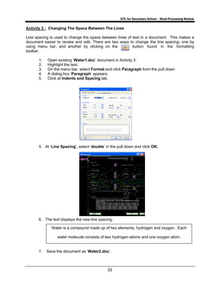 ICTL for Secondary School - Word Processing Module
52
Activity 3 : Changing The Space Between The Lines
Line spacing is used to change the space between lines of text in a document. This makes a
document easier to review and edit. There are two ways to change the line spacing; one by
using menu bar, and another by clicking on the button found in the formatting
toolbar.
1. Open existing ‘Water1.doc’ document in Activity 2.
2. Highlight the text.
3. On the menu bar, select Format and click Paragraph from the pull down
4. A dialog box ‘Paragraph’ appears.
5. Click at Indents and Spacing tab.
5. At ‘Line Spacing’, select ‘double’ in the pull down and click OK.
6. The text displays the new line spacing.
7. Save the document as ‘Water2.doc’.
Water is a compound made up of two elements, hydrogen and oxygen. Each
water molecule consists of two hydrogen atoms and one oxygen atom.
 