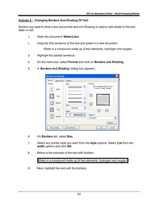 ICTL for Secondary School - Word Processing Module
53
Activity 4 : Changing Borders And Shading Of Text
Borders are used to draw a box around the text and Shading is used to add shade to the text,
table or cell.
1. Open the document ‘Water2.doc’.
2. Copy the first sentence of the text and paste in a new document.
Water is a compound made up of two elements, hydrogen and oxygen.
3. Highlight the pasted sentence.
4. On the menu bar, select Format and click on Borders and Shading.
5. A ‘Borders and Shading’ dialog box appears.
6. On Borders tab, select Box.
7. Select any border style you want from the style options. Select 3 pt from the
width options and click OK.
8. Below is the example of the text with borders.
Water is a compound made up of two elements, hydrogen and oxygen.
9. Next, highlight the text with the borders.
 