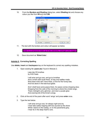ICTL for Secondary School - Word Processing Module
54
10. From the Borders and Shading dialog box, select Shading tab and choose any
colour you like from fill and click OK.
11. The text with the borders and colour will appear as below.
Water is a compound made up of two elements, hydrogen and oxygen.
12. Save document as ‘Water3.doc’.
Activity 5: Correcting Spelling
Use delete, insert and backspace key on the keyboard to correct any spelling mistakes.
1. Open existing file ‘poem.doc’ found in Module 2.
Lake Isle Of Innisfree
by W.B.Yeats
I will arise and go now, and go to Innisfree
And a small cabin build there, of clay and wattles made.
Nine bean-rows will I have there, a hive for the honey bee;
And live alone in the bee-loud glade.
And I shall have some peace there, for peace comes dropping slow;
Dropping from the veils of the morning to where the cricket sings;
There midnight’s all a glimmer, and noon a purple glow
And evening full of the linnet’s wings.
2. Click at the end of the poem after word ‘wings’ and press enter once.
3. Type the text below.
I will arise and go now, for always night and dry
I hear lake wateur lapping with low sounds by the shore
While I stand on the roaday, or on the pavements grey,
I hear its in the deep heart’s core.
 