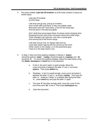 ICTL for Secondary School - Word Processing Module
55
4. The poem entitled ‘Lake Isle Of Innisfree’ by W.B.Yeats contains 3 stanza as
shown below.
Lake Isle Of Innisfree
by W.B.Yeats
I will arise and go now, and go to Innisfree
And a small cabin built there, of clay and wattles made.
Nine bean-rows will I have there, a hive for the honey bee;
And live alone in the bee-loud glade.
And I shall have some peace there, for peace comes dropping slow;
Dropping from the veils of the morning to where the cricket sings;
There midnight’s all a glimmer, and noon a purple glow
And evening full of the linnet’s wings.
I will arise and go now, for always night and dry
I hear lake wateur lapping with low sounds by the shore
While I stand on the roaday, or on the pavements grey,
I hear its in the deep heart’s core.
5. In Step 3, there are three spelling mistakes in Stanza 3. ‘wateur’
should be spelt as ‘water’, ‘roaday’ should be spelt as ‘roadway’ and ‘its’
should be ‘it’. To correct the spelling mistakes, follow the steps below using
the delete, backspace or insert key on the keyboard:
a. In line 2, the word ‘water’ is spelt wrongly. Move the
cursor and place it between the letter ‘e’ and ‘u’ as shown :
wate|ur. Then press delete key.
b. ‘Roadway ‘ in line 3 is spelt wrongly, move cursor and place it
between the letter ‘d’ and ‘a’ as shown road|ay. Then type the
letter ‘w’. However, if letter ‘a’ is deleted after typing the letter
‘w’, press insert key and type the letter ‘a’ again.
c. The word ‘it’ has been wrongly spelt, move the cursor to the
end of the word ‘its’ in line 4. Then press backspace key.
d. Save the document.
 