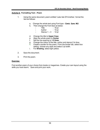 ICTL for Secondary School - Word Processing Module
56
Activity 6: Formatting Text – Poem
1. Using the same document; poem entitled ‘Lake Isle Of Innisfree’, format the
text as follows:
a. Change the whole text using Font type - Comic Sans MS
b. Then change the Font Size as below:
- Title : 16 pt
- Author : 14 pt
- Stanza 1 – 3 : 12 pt
d. Change the title to Upper Case
e. Align the whole poem to Center
f. Set the line spacing to 1.5 lines.
g. Change the colour of the title, author and stanza 2 to blue.
h. Create a border for the poem. From the border tab, select box
setting, choose any style and select 3 pt width.
i. For Shading, select light yellow.
2. Save the document.
3. Print the poem.
Exercise:
Find another poem of your choice from books or magazines. Create your own layout using the
skills you have learnt. Save and print your work.
 