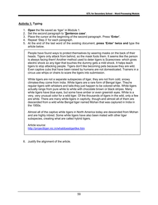 ICTL for Secondary School - Word Processing Module
59
Activity 1: Typing
1. Open the file saved as ‘tiger’ in Module 1.
2. Set the second paragraph to ‘Sentence case’.
3. Place the cursor at the beginning of the second paragraph. Press ‘Enter’.
4. Repeat ‘Step 3’ for each paragraph.
5. At the end of the last word of the existing document, press ‘Enter’ twice and type the
article below.
People have found ways to protect themselves by wearing masks on the back of their
heads. Tigers only attack from behind, so the mask fools them. It seems like the person
is always facing them! Another method used to deter tigers is Scarecrows- which gives
electric shock so any tiger that touches the dummy gets a mild shock. It helps teach
tigers to stop attacking people. Tigers don't like becoming pets because they are wild.
Even captive cubs that have been raised by humans are not domesticated. Trainers in a
circus use whips or chairs to scare the tigers into submission.
White tigers are not a separate subspecies of tiger, they are not from cold, snowy
climates-they come from India. White tigers are a rare form of Bengal tiger. They're
regular tigers with whiskers and tails-they just happen to be colored white. White tigers
actually range from pure white to white with chocolate brown or black stripes. Many
white tigers have blue eyes, but some have amber or even greenish eyes. White is a
very, very unusual color for a wild tiger. Of the thousands of tigers in the wild, only a few
are white. There are many white tigers in captivity, though-and almost all of them are
descended from a wild white Bengal tiger named Mohan that was captured in India in
the 1950s.
Almost all of the captive white tigers in North America today are descended from Mohan
and are highly inbred. Some white tigers have also been mated with other tiger
subspecies, creating what are called hybrid tigers.
Article source:
http://projecttiger.nic.in/whatdoestigerlike.htm
6. Justify the alignment of the article.
 