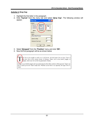ICTL for Secondary School - Word Processing Module
61
Activity 3: Drop Cap
1. Highlight the first letter in the paragraph.
2. Click ‘Format’ from the menu bar and select ‘Drop Cap’. The following window will
appear.
3. Select ‘Dropped’ from the ‘Position’ menu and click ‘OK’.
4. Now the first paragraph will be as shown below
 