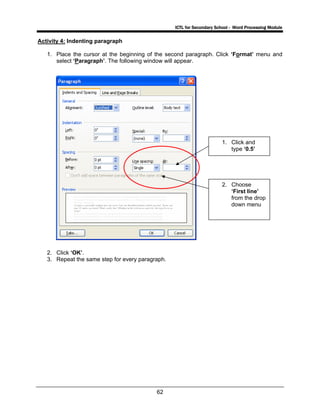 ICTL for Secondary School - Word Processing Module
62
Activity 4: Indenting paragraph
1. Place the cursor at the beginning of the second paragraph. Click ‘Format’ menu and
select ‘Paragraph’. The following window will appear.
2. Click ‘OK’.
3. Repeat the same step for every paragraph.
1. Click and
type ‘0.5’
h
2. Choose
‘First line’
from the drop
down menu
 