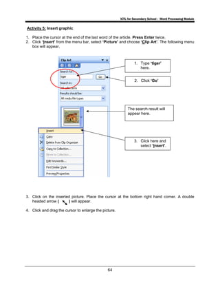 ICTL for Secondary School - Word Processing Module
64
Activity 5: Insert graphic
1. Place the cursor at the end of the last word of the article. Press Enter twice.
2. Click ‘Insert’ from the menu bar, select ‘Picture’ and choose ‘Clip Art’. The following menu
box will appear.
3. Click on the inserted picture. Place the cursor at the bottom right hand corner. A double
headed arrow ( ) will appear.
4. Click and drag the cursor to enlarge the picture.
1. Type ‘tiger’
here.
2. Click ‘Go’
The search result will
appear here.
3. Click here and
select ‘Insert’.
 