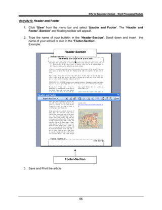 ICTL for Secondary School - Word Processing Module
66
Activity 6: Header and Footer
1. Click ‘View’ from the menu bar and select ‘Header and Footer’. The ‘Header and
Footer -Section’ and floating toolbar will appear.
2. Type the name of your bulletin in the ‘Header-Section’. Scroll down and insert the
name of your school or club in the ‘Footer-Section’.
Example:
3. Save and Print the article
Header-Section
Footer-Section
 