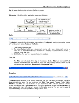 ICTL for Secondary School - Word Processing Module
6
Scroll bars - displays different parts of a file on screen
Status bar - identifies active application features and location
Ruler
The Ruler is generally found below the main toolbars. The Ruler is used to change the format
of your document faster. To display the Ruler;
1. Click View on the Menu bar.
2. The option Ruler should have a check mark next to it. If it has a check mark next to it,
press Esc on the keyboard to close the menu. If it does not have a check mark next to it,
continue to the next step.
3. Click Ruler. The ruler now appears below the toolbars.
Title bar
The Title bar is located at the top of the screen. On the Title bar, Microsoft Word
displays the name of the document on which you are currently working. At the top of
your screen, you would see "Document1 – Microsoft Word".
Menu Bar
The Menu bar is generally found directly below the Title bar. The Menu bar displays the menu
beginning with the word File and continues with Edit, View, Insert, Format, Tools, Table,
Window, and Help. You use the menus to give instructions to the software. Point to a menu
option and click to see a pull-down menu. You can now use the left and right arrow keys on
your keyboard to move left and right across the Menu bar options. You can use the up and
down arrow keys to move up and down the pull-down menu.
Page
Current Page/
Total Pages
Section
Line number of the
insertion point’s
current position
Vertical
Position of the
insertion point
Column number of
the insertion point’s
current position
 