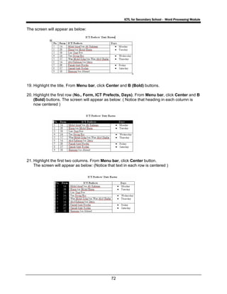 ICTL for Secondary School - Word Processing Module
72
The screen will appear as below:
19. Highlight the title. From Menu bar, click Center and B (Bold) buttons.
20. Highlight the first row (No., Form, ICT Prefects, Days). From Menu bar, click Center and B
(Bold) buttons. The screen will appear as below: ( Notice that heading in each column is
now centered )
21. Highlight the first two columns. From Menu bar, click Center button.
The screen will appear as below: (Notice that text in each row is centered )
 