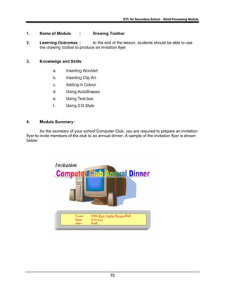 ICTL for Secondary School - Word Processing Module
75
1. Name of Module : Drawing Toolbar
2. Learning Outcomes : At the end of the lesson, students should be able to use
the drawing toolbar to produce an invitation flyer.
3. Knowledge and Skills:
a. Inserting WordArt
b. Inserting Clip Art
c. Adding in Colour
d. Using AutoShapes
e. Using Text box
f. Using 3-D Style
4. Module Summary:
As the secretary of your school Computer Club, you are required to prepare an invitation
flyer to invite members of the club to an annual dinner. A sample of the invitation flyer is shown
below:
 