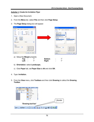 ICTL for Secondary School - Word Processing Module
76
Activity 1: Create An Invitation Flyer
1. Open a New Document.
2. From the Menu bar, select File and then click Page Setup.
3. The Page Setup dialog box will appear:
a) Setup the Margin properly:
Top : 1” Bottom : 1”
Left : 1” Right : 1”
b) Orientation: select Landscape.
c) Click Paper tab, set Paper Size to A4 and click OK.
4. Type: Invitation.
5. From the View menu, click Toolbars and then click Drawing to callout the Drawing
Toolbar.
‘Drawing tool bar’
WordAr
t
 