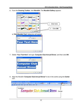 ICTL for Secondary School - Word Processing Module
77
6. From the Drawing Toolbar, click WordArt. The WordArt Gallery appears:
a) ‘Edit WordArt Text’ dialog box will appear:
7. Delete “Your Text Here” and type: Computer Club Annual Dinner, and then click OK.
8. Align the WordArt ‘Computer Club Annual Dinner’ to be in the centre using the Center
icon.
i. Click here
ii. Click OK
Invitation
Center
 