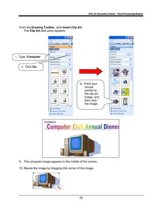 ICTL for Secondary School - Word Processing Module
78
From the Drawing Toolbar, click Insert Clip Art.
The Clip Art task pane appears:
9. The computer image appears in the middle of the screen.
10. Resize the image by dragging the corner of the image.
i. Type: Computer
ii. Click Go.
iii. Point your
mouse
pointer to
the clip art
image, and
then click
the image.
Invitation
 