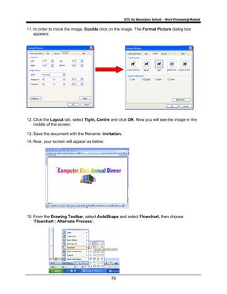 ICTL for Secondary School - Word Processing Module
79
11. In order to move the image, Double click on the image. The Format Picture dialog box
appears:
12. Click the Layout tab, select Tight, Centre and click OK. Now you will see the image in the
middle of the screen.
13. Save the document with the filename: invitation.
14. Now, your screen will appear as below:
15. From the Drawing Toolbar, select AutoShape and select Flowchart, then choose
‘Flowchart : Alternate Process’.
 
