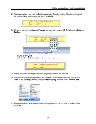 ICTL for Secondary School - Word Processing Module
82
23. Select red colour from the icon Font Colour in the Drawing toolbar, fill in the text box with
the colour of your choice using the icon Fill Colour.
24. Click and call out the Alternate Process box, and then choose 3-D Style from the Drawing
Toolbar.
a) Click 3-D Style 3.
b) The Alternate Process box will appear as below:
25. Resize the computer image to become bigger and overlap the word art.
26. In order to display the image behind the word art (Computer Club Annual Dinner), click
Draw at the Drawing Toolbar, choose Text Wrapping and then select Behind Text.
27. Highlight the word: Invitation. Change the font style and the font size, to make it more
attractive.
 