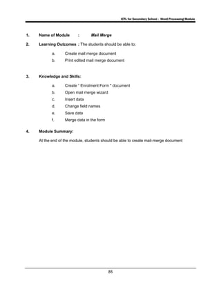 ICTL for Secondary School - Word Processing Module
85
1. Name of Module : Mail Merge
2. Learning Outcomes : The students should be able to:
a. Create mail merge document
b. Print edited mail merge document
3. Knowledge and Skills:
a. Create “ Enrolment Form " document
b. Open mail merge wizard
c. Insert data
d. Change field names
e. Save data
f. Merge data in the form
4. Module Summary:
At the end of the module, students should be able to create mail-merge document
 