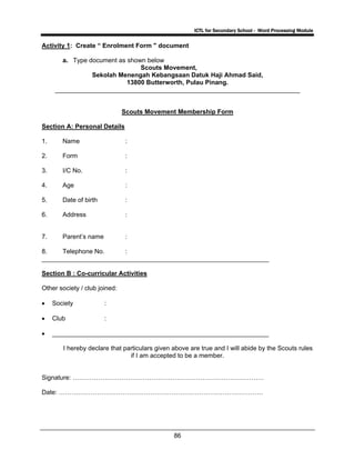 ICTL for Secondary School - Word Processing Module
86
Activity 1: Create “ Enrolment Form " document
a. Type document as shown below
Scouts Movement,
Sekolah Menengah Kebangsaan Datuk Haji Ahmad Said,
13800 Butterworth, Pulau Pinang.
_____________________________________________________________________
Scouts Movement Membership Form
Section A: Personal Details
1. Name :
2. Form :
3. I/C No. :
4. Age :
5. Date of birth :
6. Address :
7. Parent’s name :
8. Telephone No. :
________________________________________________________________
Section B : Co-curricular Activities
Other society / club joined:
• Society :
• Club :
• _____________________________________________________________
I hereby declare that particulars given above are true and I will abide by the Scouts rules
if I am accepted to be a member.
Signature: ………………………………………………………………………………
Date: ……………………………………………………………………………………
 