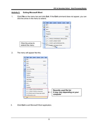 ICTL for Secondary School - Word Processing Module
8
Activity 2: Exiting Microsoft Word
1. Click File on the menu bar and click Exit. If the Exit command does not appear, you can
click the arrow in the menu to extend.
2. The menu will appear like this.
3. Click Exit to exit Microsoft Word application.
Click the arrow to
extend the menu
Recently used file list
It may vary depending on your
computer
 
