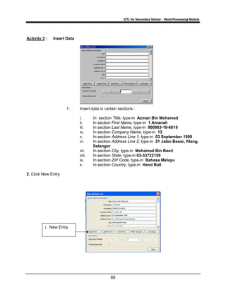 ICTL for Secondary School - Word Processing Module
89
Activity 3 : Insert Data
1. Insert data in certain sections :
i. In section Title, type-in Azman Bin Mohamad
ii. In section First Name, type-in 1 Amanah
iii. In section Last Name, type-in 900903-10-6019
iv. In section Company Name, type-in 13
v. In section Address Line 1, type-in 03 September 1990
vi. In section Address Line 2, type-in 21 Jalan Besar, Klang,
Selangor
vii. In section City, type-in Mohamad Bin Basri
viii. In section State, type-in 03-33722159
ix. In section ZIP Code, type-in Bahasa Melayu
x. In section Country, type-in Hand Ball
2. Click New Entry
i. New Entry
 