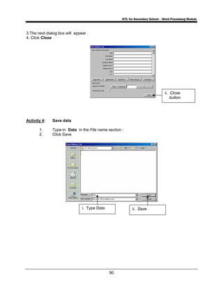 ICTL for Secondary School - Word Processing Module
90
3.The next dialog box will appear .
4. Click Close
Activity 4: Save data
1. Type-in Data in the File name section :
2. Click Save
ii. Close
button
ii. Save.i. Type Data
 