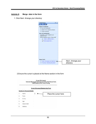 ICTL for Secondary School - Word Processing Module
95
Activity 6: Merge data in the form
1. Click Next Arrange your directory
2.Ensure the cursor is placed at the Name section in the form
Next : Arrange your
directory
Place the cursor here
 