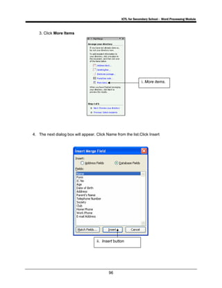ICTL for Secondary School - Word Processing Module
96
3. Click More Items
4. The next dialog box will appear. Click Name from the list.Click Insert
i. More items.
ii. Insert button
 