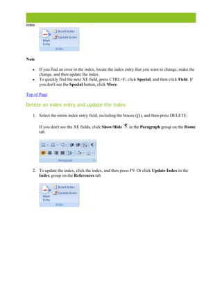 Index
Create an index and update an indexI
Note
 If you find an error in the index, locate the index entry that you want to change, make the
change, and then update the index.
 To quickly find the next XE field, press CTRL+F, click Special, and then click Field. If
you don't see the Special button, click More.
Top of Page
Delete an index entry and update the index
1. Select the entire index entry field, including the braces ({}), and then press DELETE.
If you don't see the XE fields, click Show/Hide in the Paragraph group on the Home
tab.
2. To update the index, click the index, and then press F9. Or click Update Index in the
Index group on the References tab.
 