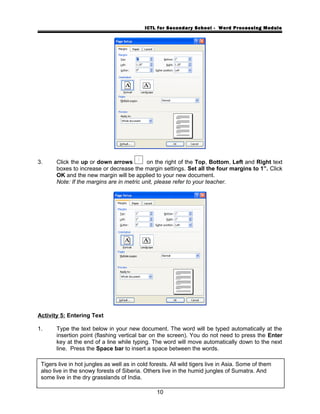 ICTL for Secondary School - Word Processing Module
3. Click the up or down arrows on the right of the Top, Bottom, Left and Right text
boxes to increase or decrease the margin settings. Set all the four margins to 1”. Click
OK and the new margin will be applied to your new document.
Note: If the margins are in metric unit, please refer to your teacher.
Activity 5: Entering Text
1. Type the text below in your new document. The word will be typed automatically at the
insertion point (flashing vertical bar on the screen). You do not need to press the Enter
key at the end of a line while typing. The word will move automatically down to the next
line. Press the Space bar to insert a space between the words.
10
Tigers live in hot jungles as well as in cold forests. All wild tigers live in Asia. Some of them
also live in the snowy forests of Siberia. Others live in the humid jungles of Sumatra. And
some live in the dry grasslands of India.
 