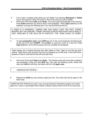 ICTL for Secondary School - Word Processing Module
2. If you make a mistake while typing you can delete it by pressing Backspace or Delete
key on the keyboard. Place the cursor in front of the word you wish to delete.
3. At the end of the word India, press Enter. The cursor goes automatically to the next line.
Press Enter whenever you want to start a new paragraph. Press Caps Lock key on the
keyboard, and type the following text. Your new text will look like this:
4. To type exclamation mark, press Shift key and ‘!’ key on the keyboard simultaneously.
At the end of the word SLEEP! Press Enter, to move the cursor to a new line. Press
Caps Lock key, and continue typing until you complete the paragraph.
5. At the end of the word food! press Enter. The insertion point will move down creating a
new paragraph. Press and hold Shift key, then type the following words. Notice that
when you hold the shift key, the letters will be in the upper case.
TIGERS DO EAT PEOPLE –
6. Release the Shift key and continue typing the text. The entire text will be typed in the
lower case.
11
A TIGER IS A POWERFUL JUMPER AND CAN EASILY LEAP TEN FEET (THREE
METERS) OFF THE GROUND. TIGERS CAN RUN 35 MILES PER HOUR! THAT'S REALLY
FAST. WHETHER IN THE WILD OR IN CAPTIVITY, THE TIGER LOVES TO SLEEP!
Tigers always live in forests because they offer places to hide. Tigers do not like big open
spaces. Tigers like to hide, because they hunt by sneaking up on their prey. If they didn't have
grasses or trees to hide behind they will never get food!
TIGERS DO EAT PEOPLE-but only in very unusual situations! Sometimes people roam where
tigers live. A sick or injured tiger finds it easier to attack a person than to hunt for its usual prey.
 
