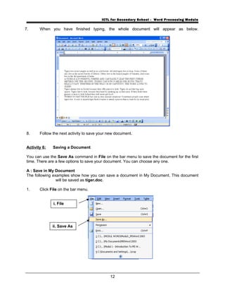 ICTL for Secondary School - Word Processing Module
7. When you have finished typing, the whole document will appear as below.
8. Follow the next activity to save your new document.
Activity 6: Saving a Document
You can use the Save As command in File on the bar menu to save the document for the first
time. There are a few options to save your document. You can choose any one.
A : Save in My Document
The following examples show how you can save a document in My Document. This document
will be saved as tiger.doc.
1. Click File on the bar menu.
12
i. File
ii. Save As
 
