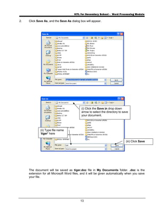 ICTL for Secondary School - Word Processing Module
2. Click Save As, and the Save As dialog box will appear.
The document will be saved as tiger.doc file in My Documents folder. .doc is the
extension for all Microsoft Word files, and it will be given automatically when you save
your file.
13
(i) Click the Save in drop down
arrow to select the directory to save
your document.
(ii) Type file name
‘tiger’ here
(iii) Click Save
 