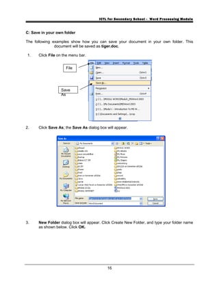 ICTL for Secondary School - Word Processing Module
C: Save in your own folder
The following examples show how you can save your document in your own folder. This
document will be saved as tiger.doc.
1. Click File on the menu bar.
2. Click Save As; the Save As dialog box will appear.
3. New Folder dialog box will appear. Click Create New Folder, and type your folder name
as shown below. Click OK.
16
File
Save
As
 