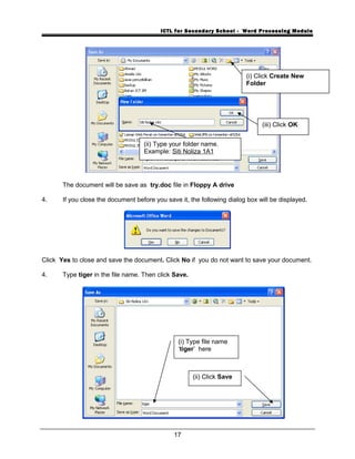 ICTL for Secondary School - Word Processing Module
The document will be save as try.doc file in Floppy A drive
4. If you close the document before you save it, the following dialog box will be displayed.
Click Yes to close and save the document. Click No if you do not want to save your document.
4. Type tiger in the file name. Then click Save.
17
(i) Click Create New
Folder
(ii) Type your folder name.
Example: Siti Noliza 1A1
(i) Type file name
‘tiger’ here
(ii) Click Save
(iii) Click OK
 