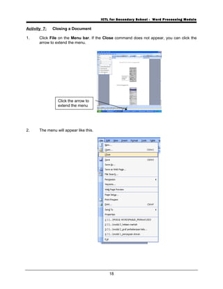 ICTL for Secondary School - Word Processing Module
Activity 7: Closing a Document
1. Click File on the Menu bar. If the Close command does not appear, you can click the
arrow to extend the menu.
2. The menu will appear like this.
18
Click the arrow to
extend the menu
 