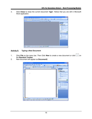 ICTL for Secondary School - Word Processing Module
3. Click Close to close the current document ‘tiger’. Notice that you are still in Microsoft
Word application.
Activity 8: Typing a New Document
1. Click File on the menu bar. Then Click New to create a new document or click on
the Standard Toolbar.
2. New document will appear as Document2.
19
 