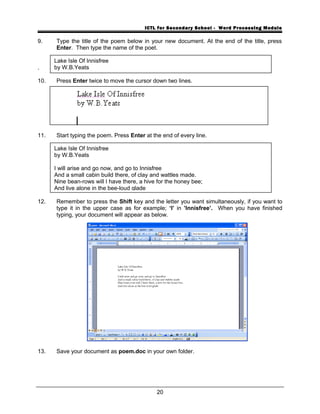 ICTL for Secondary School - Word Processing Module
9. Type the title of the poem below in your new document. At the end of the title, press
Enter. Then type the name of the poet.
.
10. Press Enter twice to move the cursor down two lines.
11. Start typing the poem. Press Enter at the end of every line.
12. Remember to press the Shift key and the letter you want simultaneously, if you want to
type it in the upper case as for example; ‘I’ in ’Innisfree’. When you have finished
typing, your document will appear as below.
13. Save your document as poem.doc in your own folder.
20
Lake Isle Of Innisfree
by W.B.Yeats
Lake Isle Of Innisfree
by W.B.Yeats
I will arise and go now, and go to Innisfree
And a small cabin build there, of clay and wattles made.
Nine bean-rows will I have there, a hive for the honey bee;
And live alone in the bee-loud glade
 