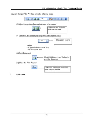 ICTL for Secondary School - Word Processing Module
You can change Print Preview using the following steps:
(i) Select the number of pages that need to be viewed
(ii) To reduce the screen preview(100% is the normal size )
Notes:
50% - half of the normal size
100% - normal size
(iii) Print Document
(iv) Close the Print Preview
3. Click Close.
22
Click zoom control
Click this button to review
more than one page
Click Print Button from Toolbar to
print the document
Click Close button from Toolbar to
close the print preview
 