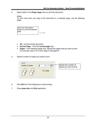 ICTL for Secondary School - Word Processing Module
4. Select option in the Page range menu to print the document.
Notes:
To print more than one copy of the document or a selected page, use the following
steps:
• All – print the whole document.
• Current Page – Print the current page only.
• Pages – Print selected pages only. Specify the pages that you want to print.
For example: type 3-10 to print page 3 until page10.
5. Specify number of copies you want to print.
6. Click OK from Print dialog box to start printing.
7. Close poem.doc and Exit application.
24
Specify the number of
copies you want to print
Click one of the option
buttons to print the selected
page.
 
