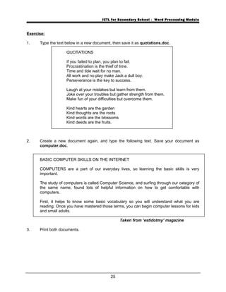ICTL for Secondary School - Word Processing Module
Exercise:
1. Type the text below in a new document, then save it as quotations.doc.
QUOTATIONS
If you failed to plan, you plan to fail.
Procrastination is the thief of time.
Time and tide wait for no man.
All work and no play make Jack a dull boy.
Perseverance is the key to success.
Laugh at your mistakes but learn from them.
Joke over your troubles but gather strength from them.
Make fun of your difficulties but overcome them.
Kind hearts are the garden
Kind thoughts are the roots
Kind words are the blossoms
Kind deeds are the fruits.
2. Create a new document again, and type the following text. Save your document as
computer.doc.
BASIC COMPUTER SKILLS ON THE INTERNET
COMPUTERS are a part of our everyday lives, so learning the basic skills is very
important.
The study of computers is called Computer Science, and surfing through our category of
the same name, found lots of helpful information on how to get comfortable with
computers.
First, it helps to know some basic vocabulary so you will understand what you are
reading. Once you have mastered those terms, you can begin computer lessons for kids
and small adults.
Taken from ‘estidotmy’ magazine
3. Print both documents.
25
 