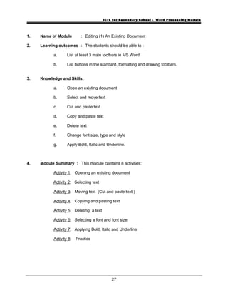 ICTL for Secondary School - Word Processing Module
1. Name of Module : Editing (1) An Existing Document
2. Learning outcomes : The students should be able to :
a. List at least 3 main toolbars in MS Word
b. List buttons in the standard, formatting and drawing toolbars.
3. Knowledge and Skills:
a. Open an existing document
b. Select and move text
c. Cut and paste text
d. Copy and paste text
e. Delete text
f. Change font size, type and style
g. Apply Bold, Italic and Underline.
4. Module Summary : This module contains 8 activities:
Activity 1: Opening an existing document
Activity 2: Selecting text
Activity 3: Moving text (Cut and paste text )
Activity 4: Copying and pasting text
Activity 5: Deleting a text
Activity 6: Selecting a font and font size
Activity 7: Applying Bold, Italic and Underline
Activity 8: Practice
27
 