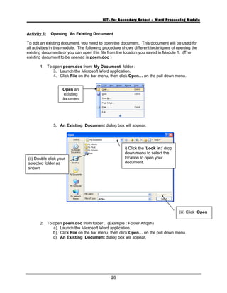 ICTL for Secondary School - Word Processing Module
Activity 1: Opening An Existing Document
To edit an existing document, you need to open the document. This document will be used for
all activities in this module. The following procedure shows different techniques of opening the
existing documents or you can open this file from the location you saved in Module 1. (The
existing document to be opened is poem.doc )
1. To open poem.doc from My Document folder :
3. Launch the Microsoft Word application.
4. Click File on the bar menu, then click Open… on the pull down menu.
5. An Existing Document dialog box will appear.
2. To open poem.doc from folder . (Example : Folder Afiqah)
a). Launch the Microsoft Word application.
b). Click File on the bar menu, then click Open… on the pull down menu.
c). An Existing Document dialog box will appear.
28
i) Click the ‘Look in:’ drop
down menu to select the
location to open your
document.
Open an
existing
document
(iii) Click Open
(ii) Double click your
selected folder as
shown
 