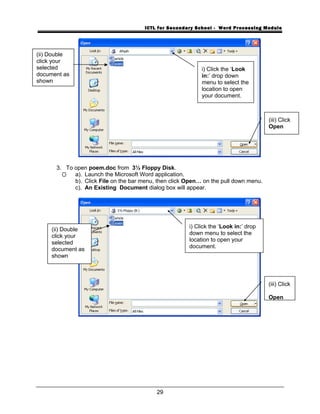ICTL for Secondary School - Word Processing Module
3. To open poem.doc from 3½ Floppy Disk.
a). Launch the Microsoft Word application.
b). Click File on the bar menu, then click Open… on the pull down menu.
c). An Existing Document dialog box will appear.
29
i) Click the ‘Look
in:’ drop down
menu to select the
location to open
your document.
(iii) Click
Open
i) Click the ‘Look in:’ drop
down menu to select the
location to open your
document.
(iii) Click
Open
(ii) Double
click your
selected
document as
shown
(ii) Double
click your
selected
document as
shown
 