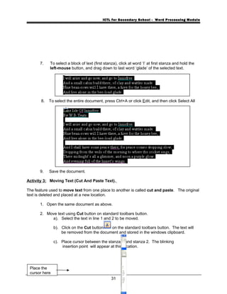 ICTL for Secondary School - Word Processing Module
7. To select a block of text (first stanza), click at word ‘I’ at first stanza and hold the
left-mouse button, and drag down to last word ‘glade’ of the selected text.
8. To select the entire document, press Ctrl+A or click Edit, and then click Select All
9. Save the document.
Activity 3: Moving Text (Cut And Paste Text).
The feature used to move text from one place to another is called cut and paste. The original
text is deleted and placed at a new location.
1. Open the same document as above.
2. Move text using Cut button on standard toolbars button.
a). Select the text in line 1 and 2 to be moved.
b). Click on the Cut button on the standard toolbars button. The text will
be removed from the document and stored in the windows clipboard.
c). Place cursor between the stanza 1 and stanza 2. The blinking
insertion point will appear at this location.
31
Place the
cursor here
 