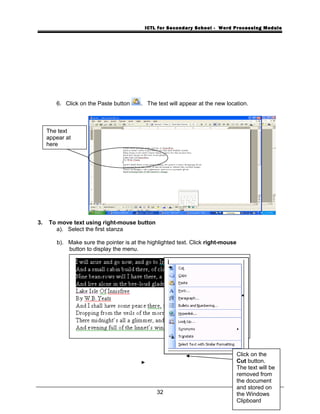 ICTL for Secondary School - Word Processing Module
6. Click on the Paste button . The text will appear at the new location.
3. To move text using right-mouse button
a). Select the first stanza
b). Make sure the pointer is at the highlighted text. Click right-mouse
button to display the menu.
32
The text
appear at
here
Click on the
Cut button.
The text will be
removed from
the document
and stored on
the Windows
Clipboard
 