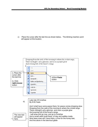 ICTL for Secondary School - Word Processing Module
c) Place the cursor after the last line as shown below.. The blinking insertion point
will appear at this location.
d). The text will appear at the new location.
33
i). Place the
cursor after
the last line
ii). Click
right-mouse
button
The new text
will appear
here.
iii). Click Paste
button
Lake Isle Of Innisfree
By W.B.Yeats
And I shall have some peace there, for peace comes dropping slow;
Dropping from the veils of the morning to where the cricket sings;
There midnight’s all a glimmer, and noon a purple glow
And evening full of the linnet’s wings.
I will arise and go now, and go to Innisfree
And a small cabin build there, of clay and wattles made.
Nine bean-rows will I have there, a hive for the honey bee;
And live alone in the bee-loud glade
ii)Click Paste
button
 