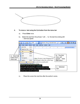 ICTL for Secondary School - Word Processing Module
4. To move a text using the Cut button from the menu bar
a). Press Enter once
b). Select the text from the phrase ‘I will …’ to the last line ending with
‘…bee-loud glade’.
c). Place the cursor the next line after the author’s name.
34
i). Selected
text
ii). Click Edit
button from
menu bar.
iii). The Edit
menu will
appear . Click
Cut button .
 