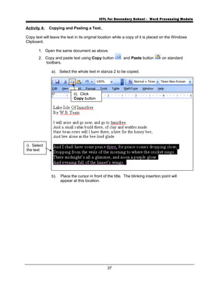 ICTL for Secondary School - Word Processing Module
Activity 4: Copying and Pasting a Text.
Copy text will leave the text in its original location while a copy of it is placed on the Windows
Clipboard.
1. Open the same document as above.
2. Copy and paste text using Copy button and Paste button on standard
toolbars.
a). Select the whole text in stanza 2 to be copied.
b). Place the cursor in front of the title. The blinking insertion point will
appear at this location.
37
i). Select
the text
ii). Click
Copy button
 