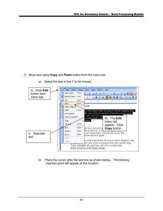 ICTL for Secondary School - Word Processing Module
3. Move text using Copy and Paste button from the menu bar
a). Select the text in line 7 to be moved.
b) Place the cursor after the last line as shown below.. The blinking
insertion point will appear at this location.
41
i). Selected
text .
ii). Click Edit
button from
menu bar.
iii). The Edit
menu will
appear . Click
Copy button .
 